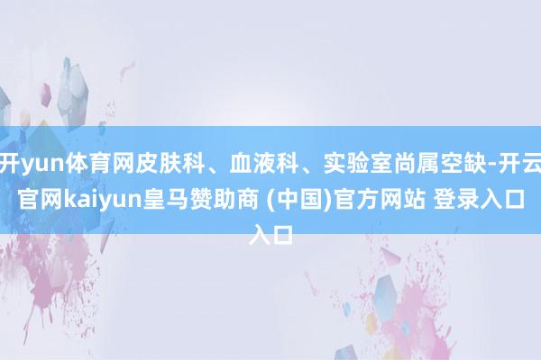 开yun体育网皮肤科、血液科、实验室尚属空缺-开云官网kaiyun皇马赞助商 (中国)官方网站 登录入口