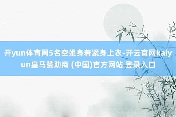 开yun体育网5名空姐身着紧身上衣-开云官网kaiyun皇马赞助商 (中国)官方网站 登录入口