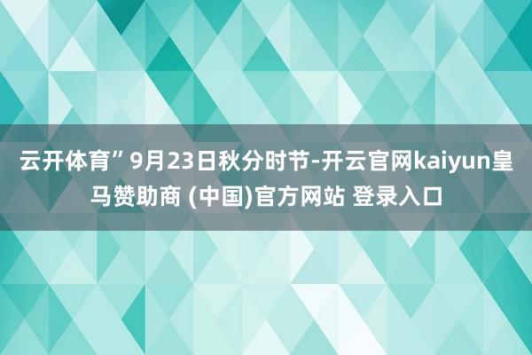 云开体育”9月23日秋分时节-开云官网kaiyun皇马赞助商 (中国)官方网站 登录入口