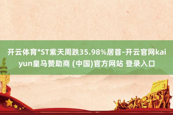 开云体育*ST紫天周跌35.98%居首-开云官网kaiyun皇马赞助商 (中国)官方网站 登录入口