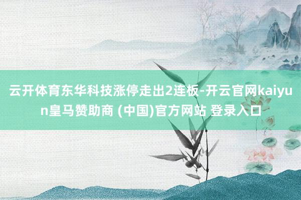 云开体育东华科技涨停走出2连板-开云官网kaiyun皇马赞助商 (中国)官方网站 登录入口