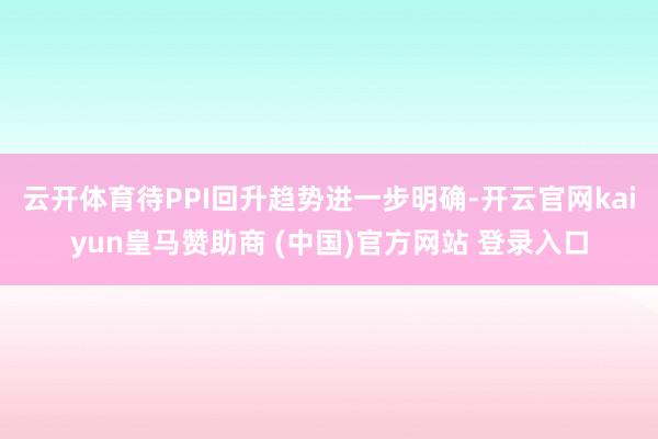 云开体育待PPI回升趋势进一步明确-开云官网kaiyun皇马赞助商 (中国)官方网站 登录入口