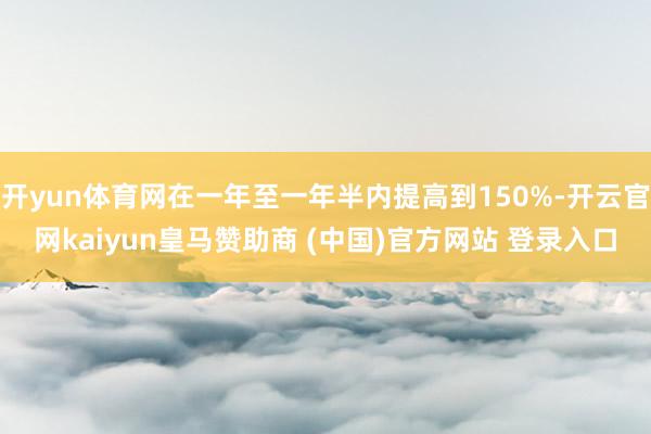 开yun体育网在一年至一年半内提高到150%-开云官网kaiyun皇马赞助商 (中国)官方网站 登录入口