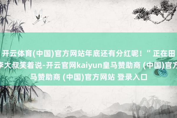 开云体育(中国)官方网站年底还有分红呢！”正在田庐劳顿的村民李大叔笑着说-开云官网kaiyun皇马赞助商 (中国)官方网站 登录入口