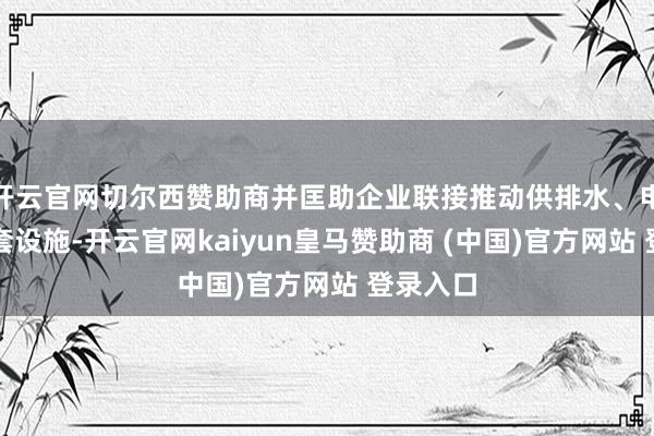 开云官网切尔西赞助商并匡助企业联接推动供排水、电力等配套设施-开云官网kaiyun皇马赞助商 (中国)官方网站 登录入口