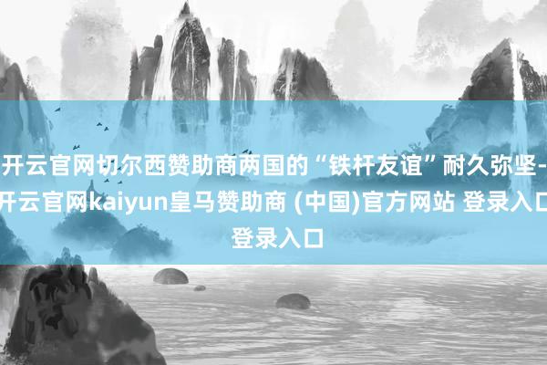 开云官网切尔西赞助商两国的“铁杆友谊”耐久弥坚-开云官网kaiyun皇马赞助商 (中国)官方网站 登录入口