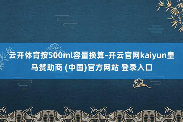 云开体育按500ml容量换算-开云官网kaiyun皇马赞助商 (中国)官方网站 登录入口