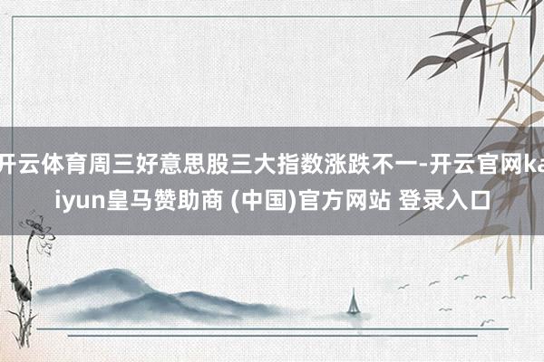 开云体育周三好意思股三大指数涨跌不一-开云官网kaiyun皇马赞助商 (中国)官方网站 登录入口