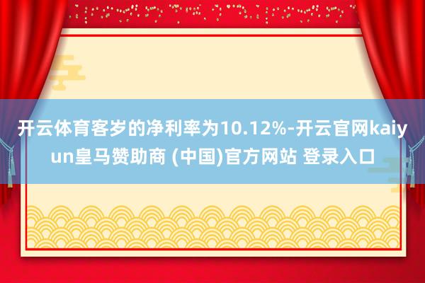 开云体育客岁的净利率为10.12%-开云官网kaiyun皇马赞助商 (中国)官方网站 登录入口