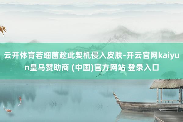 云开体育若细菌趁此契机侵入皮肤-开云官网kaiyun皇马赞助商 (中国)官方网站 登录入口