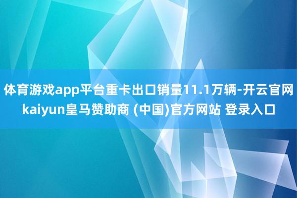体育游戏app平台重卡出口销量11.1万辆-开云官网kaiyun皇马赞助商 (中国)官方网站 登录入口