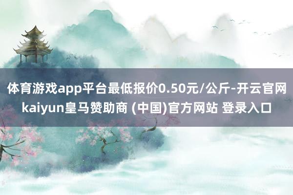 体育游戏app平台最低报价0.50元/公斤-开云官网kaiyun皇马赞助商 (中国)官方网站 登录入口