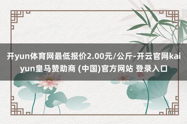 开yun体育网最低报价2.00元/公斤-开云官网kaiyun皇马赞助商 (中国)官方网站 登录入口