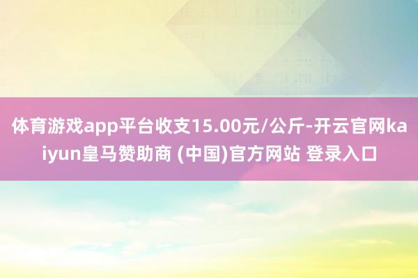 体育游戏app平台收支15.00元/公斤-开云官网kaiyun皇马赞助商 (中国)官方网站 登录入口