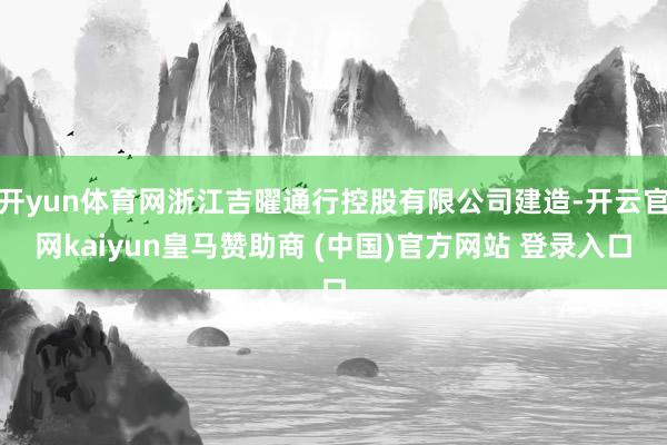 开yun体育网浙江吉曜通行控股有限公司建造-开云官网kaiyun皇马赞助商 (中国)官方网站 登录入口
