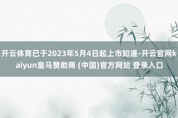开云体育已于2023年5月4日起上市知道-开云官网kaiyun皇马赞助商 (中国)官方网站 登录入口