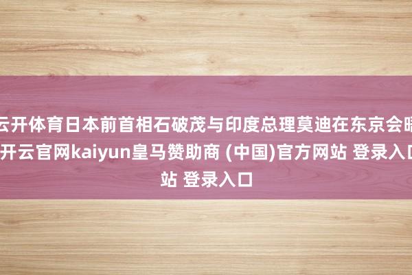云开体育日本前首相石破茂与印度总理莫迪在东京会晤-开云官网kaiyun皇马赞助商 (中国)官方网站 登录入口