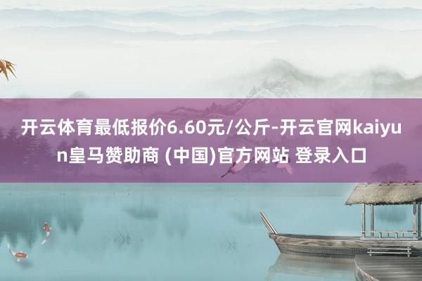 开云体育最低报价6.60元/公斤-开云官网kaiyun皇马赞助商 (中国)官方网站 登录入口