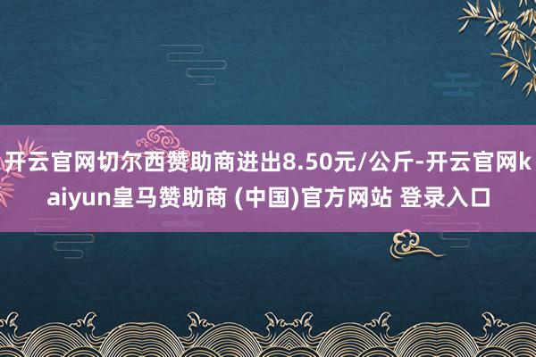 开云官网切尔西赞助商进出8.50元/公斤-开云官网kaiyun皇马赞助商 (中国)官方网站 登录入口