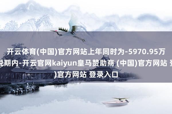 开云体育(中国)官方网站上年同时为-5970.95万元;论说期内-开云官网kaiyun皇马赞助商 (中国)官方网站 登录入口