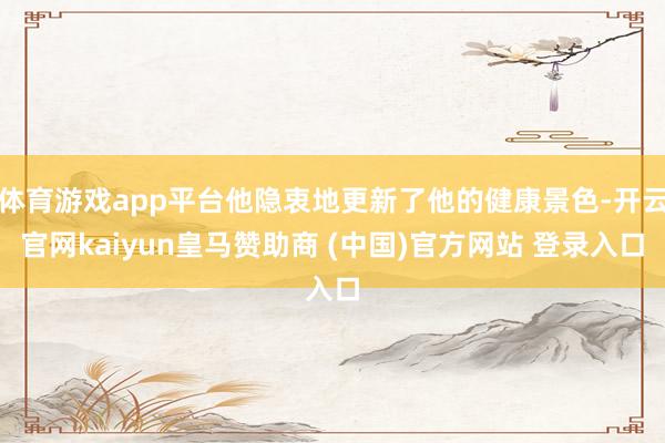 体育游戏app平台他隐衷地更新了他的健康景色-开云官网kaiyun皇马赞助商 (中国)官方网站 登录入口