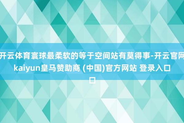 开云体育寰球最柔软的等于空间站有莫得事-开云官网kaiyun皇马赞助商 (中国)官方网站 登录入口