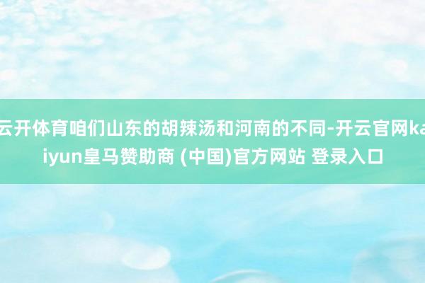 云开体育咱们山东的胡辣汤和河南的不同-开云官网kaiyun皇马赞助商 (中国)官方网站 登录入口