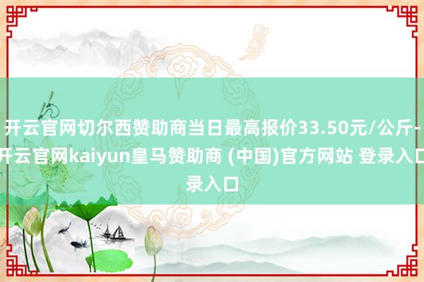 开云官网切尔西赞助商当日最高报价33.50元/公斤-开云官网kaiyun皇马赞助商 (中国)官方网站 登录入口