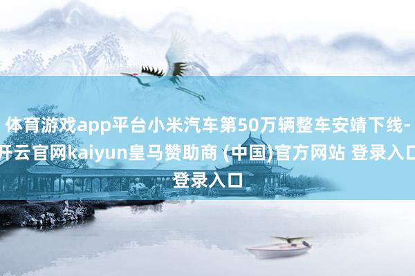 体育游戏app平台小米汽车第50万辆整车安靖下线-开云官网kaiyun皇马赞助商 (中国)官方网站 登录入口