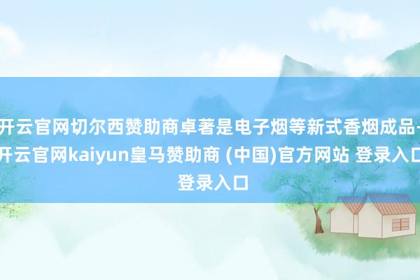 开云官网切尔西赞助商卓著是电子烟等新式香烟成品-开云官网kaiyun皇马赞助商 (中国)官方网站 登录入口