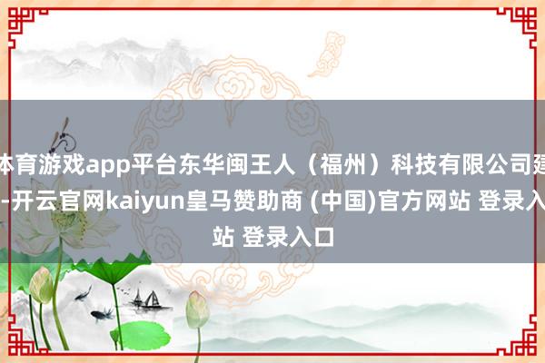体育游戏app平台东华闽王人（福州）科技有限公司建立-开云官网kaiyun皇马赞助商 (中国)官方网站 登录入口