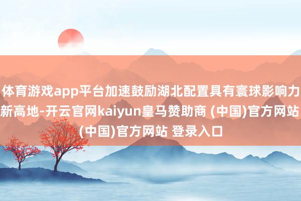 体育游戏app平台加速鼓励湖北配置具有寰球影响力的科技翻新高地-开云官网kaiyun皇马赞助商 (中国)官方网站 登录入口