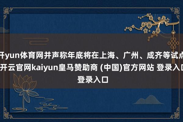 开yun体育网并声称年底将在上海、广州、成齐等试点-开云官网kaiyun皇马赞助商 (中国)官方网站 登录入口
