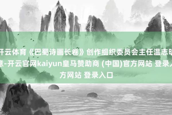 开云体育《巴蜀诗画长卷》创作组织委员会主任温志明暗意-开云官网kaiyun皇马赞助商 (中国)官方网站 登录入口