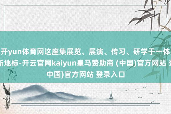 开yun体育网这座集展览、展演、传习、研学于一体的文化新地标-开云官网kaiyun皇马赞助商 (中国)官方网站 登录入口