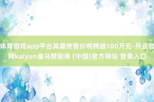 体育游戏app平台其最终售价将跨越100万元-开云官网kaiyun皇马赞助商 (中国)官方网站 登录入口