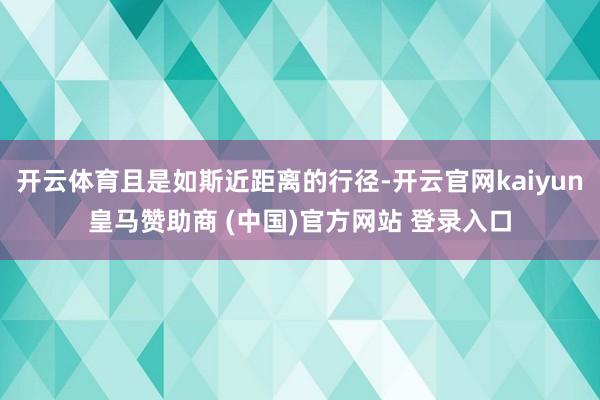 开云体育且是如斯近距离的行径-开云官网kaiyun皇马赞助商 (中国)官方网站 登录入口
