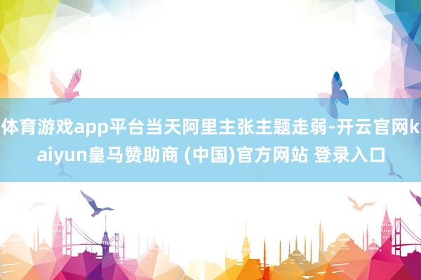 体育游戏app平台当天阿里主张主题走弱-开云官网kaiyun皇马赞助商 (中国)官方网站 登录入口