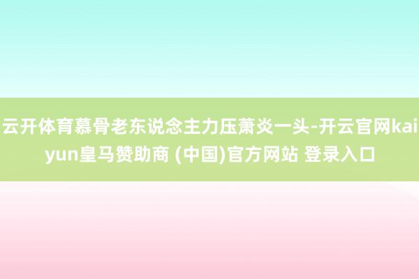 云开体育慕骨老东说念主力压萧炎一头-开云官网kaiyun皇马赞助商 (中国)官方网站 登录入口