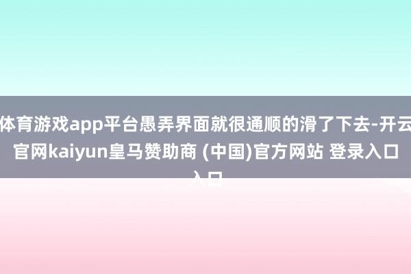 体育游戏app平台愚弄界面就很通顺的滑了下去-开云官网kaiyun皇马赞助商 (中国)官方网站 登录入口