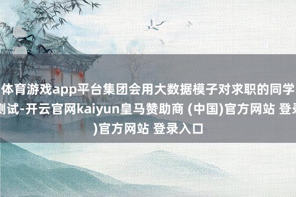 体育游戏app平台集团会用大数据模子对求职的同学进行测试-开云官网kaiyun皇马赞助商 (中国)官方网站 登录入口