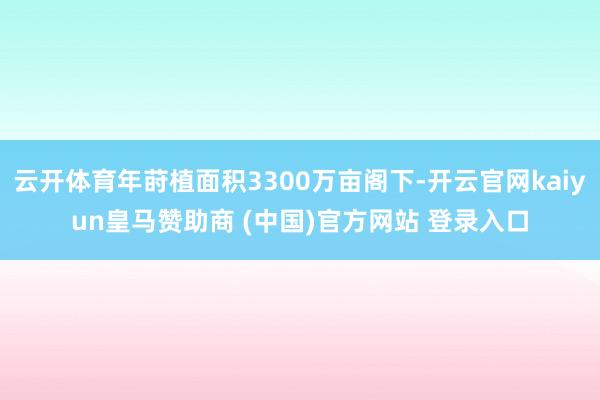 云开体育年莳植面积3300万亩阁下-开云官网kaiyun皇马赞助商 (中国)官方网站 登录入口