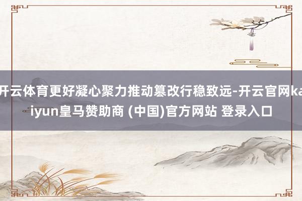 开云体育更好凝心聚力推动篡改行稳致远-开云官网kaiyun皇马赞助商 (中国)官方网站 登录入口