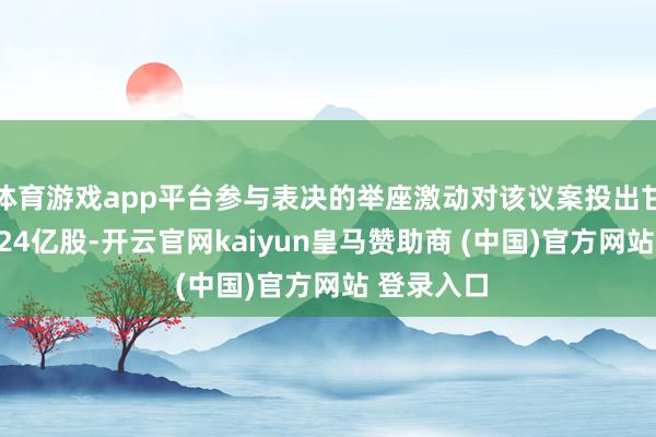 体育游戏app平台参与表决的举座激动对该议案投出甘愿票约3.24亿股-开云官网kaiyun皇马赞助商 (中国)官方网站 登录入口