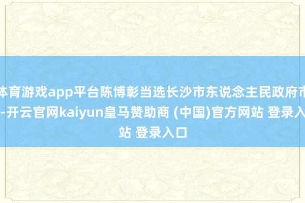 体育游戏app平台陈博彰当选长沙市东说念主民政府市长-开云官网kaiyun皇马赞助商 (中国)官方网站 登录入口