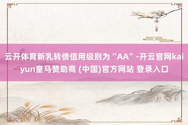 云开体育新乳转债信用级别为“AA”-开云官网kaiyun皇马赞助商 (中国)官方网站 登录入口