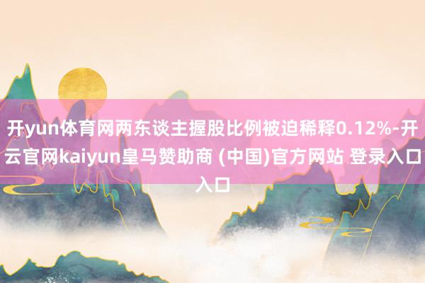 开yun体育网两东谈主握股比例被迫稀释0.12%-开云官网kaiyun皇马赞助商 (中国)官方网站 登录入口