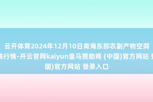 云开体育2024年12月10日青海东部农副产物空洞阛阓价钱行情-开云官网kaiyun皇马赞助商 (中国)官方网站 登录入口