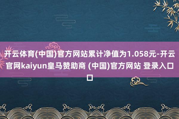 开云体育(中国)官方网站累计净值为1.058元-开云官网kaiyun皇马赞助商 (中国)官方网站 登录入口
