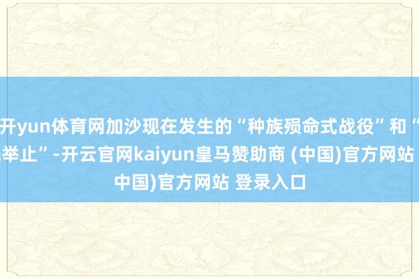 开yun体育网加沙现在发生的“种族殒命式战役”和“种族清洗举止”-开云官网kaiyun皇马赞助商 (中国)官方网站 登录入口